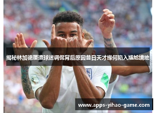 揭秘林加德屡遭球迷调侃背后原因昔日天才缘何陷入尴尬境地