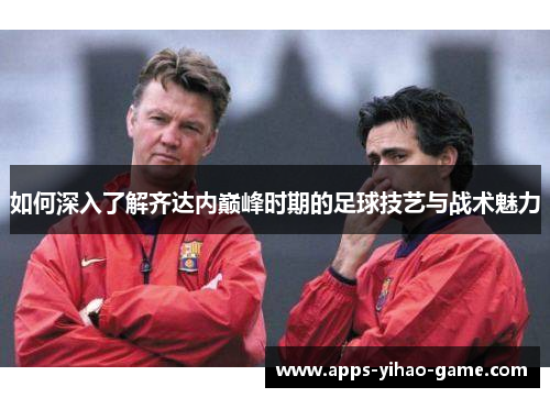 如何深入了解齐达内巅峰时期的足球技艺与战术魅力 如何深入了解齐达内巅峰时期的足球技艺与战术魅力
