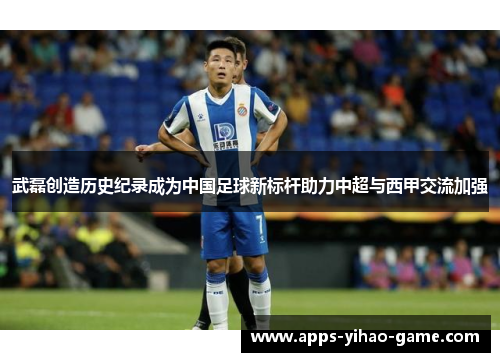 武磊创造历史纪录成为中国足球新标杆助力中超与西甲交流加强 武磊创造历史纪录成为中国足球新标杆助力中超与西甲交流加强