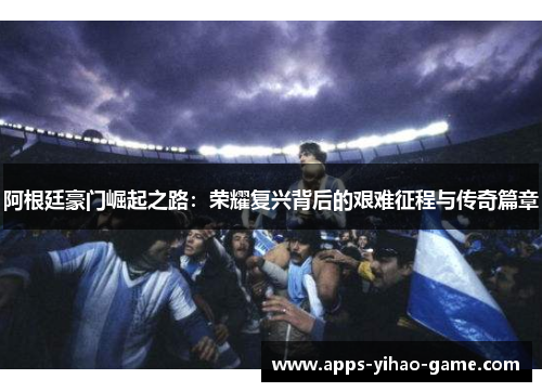 阿根廷豪门崛起之路：荣耀复兴背后的艰难征程与传奇篇章