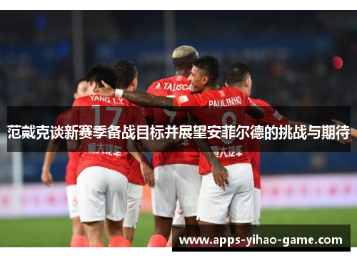 范戴克谈新赛季备战目标并展望安菲尔德的挑战与期待 范戴克谈新赛季备战目标并展望安菲尔德的挑战与期待