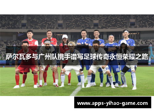 萨尔瓦多与广州队携手谱写足球传奇永恒荣耀之路