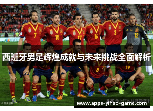 西班牙男足辉煌成就与未来挑战全面解析